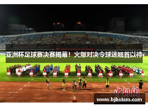 亚洲杯足球赛决赛揭幕！火爆对决令球迷翘首以待